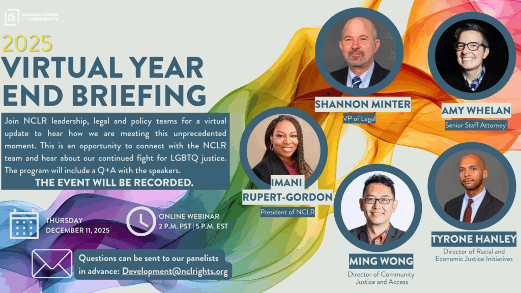 Join NCLR leadership, legal and policy teams for a virtual update to hear how we are meeting this unprecedented moment. This is an opportunity to connect with the NCLR team and hear about our continued fight for LGBTQ justice. The program will include a Q + A with the speakers. The event will be recorded. 